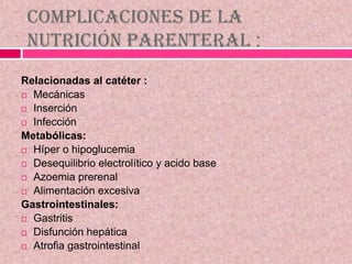 Complicaciones de la
Nutrición Parenteral :
Relacionadas al catéter :
 Mecánicas
 Inserción
 Infección
Metabólicas:
 Híper o hipoglucemia
 Desequilibrio electrolítico y acido base
 Azoemia prerenal
 Alimentación excesiva
Gastrointestinales:
 Gastritis
 Disfunción hepática
 Atrofia gastrointestinal
 