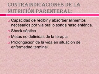 Contraindicaciones de la
nutrición parenteral:
 Capacidad de recibir y absorber alimentos
necesarios por vía oral o sonda naso entérica.
 Shock séptico
 Metas no definidas de la terapia
 Prolongación de la vida en situación de
enfermedad terminal.
 