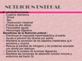 NUTRICION ENTERAL
Contraindicaciones:
 Cuadros diarreicos.
 Shock
 Íleo.
 Obstrucción intestinal
 Fístula de alto débito
 Pancreatitis aguda
 Hemorragia digestiva
Beneficios de la Nutrición enteral :
 Disminuye la respuesta hipermetabólica al estrés
 Ayuda a prevenir las úlceras por estrés
 Mantiene la secreción de los péptidos intestinales Ig A
secretora y mucina
 Reduce la pérdida de nitrógeno y de proteinas asociada
con atrofia por deshuso
 Estimula la síntesis de enzimas digestivas
 Mantiene las funciones de absorción función inmune y
endocrina del tracto GI.
 