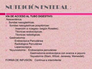 NUTRICIÓN ENTERAL :
VÍA DE ACCESO AL TUBO DIGESTIVO:
Nasoentérica:
 Sondas nasogástricas.
 Sondas nasogástricas pospilóricas:
Inserción a «ciegas» (según Roseles).
Técnicas endoscópicas.
Técnicas radiológicas.
 Gastrostomía:
Endoscópica Percutánea
Radiológica Percutánea
Laparoscópica.
 Yeyunostomía : Endoscopica percutánea
Gastrostomía endoscópica con avance a yeyuno
Yeyustomía (Stam, Witzel, Janeway, Marwedel).
FORMA DE INFUSION: Contínua e intermitente
 