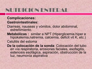 NUTRICION ENTERAL
Complicaciones:
Gastrointestinales:
Diarreas, nauseas y vómitos, dolor abdominal,
estreñimiento.
Metabólicas : similar a NPT (Hiperglicemia.hiper e
hipokalemia,natremia, calcemia, deficit vit K, etc.)
Celulitis del estoma
De la colocación de la sonda: Colocación del tubo
en vía respiratoria, erosiones faciales, esofagitis,
estenosis esofágica, aspiración, obstrucción de la
luz, neumonía aspirativa
 