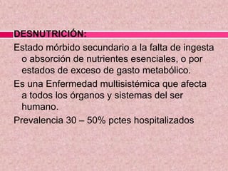 DESNUTRICIÓN:
Estado mórbido secundario a la falta de ingesta
o absorción de nutrientes esenciales, o por
estados de exceso de gasto metabólico.
Es una Enfermedad multisistémica que afecta
a todos los órganos y sistemas del ser
humano.
Prevalencia 30 – 50% pctes hospitalizados
 
