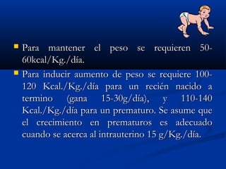  Para mantener el peso se requieren 50-Para mantener el peso se requieren 50-
60kcal/Kg./día.60kcal/Kg./día.
 Para inducir aumento de peso se requiere 100-Para inducir aumento de peso se requiere 100-
120 Kcal./Kg./día para un recién nacido a120 Kcal./Kg./día para un recién nacido a
termino (gana 15-30g/día), y 110-140termino (gana 15-30g/día), y 110-140
Kcal./Kg./día para un prematuro. Se asume queKcal./Kg./día para un prematuro. Se asume que
el crecimiento en prematuros es adecuadoel crecimiento en prematuros es adecuado
cuando se acerca al intrauterino 15 g/Kg./día.cuando se acerca al intrauterino 15 g/Kg./día.
 