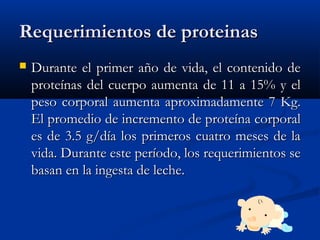 Requerimientos de proteinasRequerimientos de proteinas
 Durante el primer año de vida, el contenido deDurante el primer año de vida, el contenido de
proteínas del cuerpo aumenta de 11 a 15% y elproteínas del cuerpo aumenta de 11 a 15% y el
peso corporal aumenta aproximadamente 7 Kg.peso corporal aumenta aproximadamente 7 Kg.
El promedio de incremento de proteína corporalEl promedio de incremento de proteína corporal
es de 3.5 g/día los primeros cuatro meses de laes de 3.5 g/día los primeros cuatro meses de la
vida. Durante este período, los requerimientos sevida. Durante este período, los requerimientos se
basan en la ingesta de leche.basan en la ingesta de leche.
 