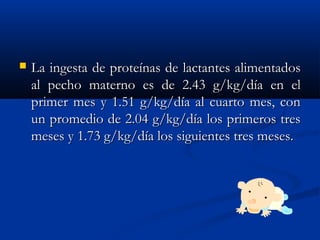  La ingesta de proteínas de lactantes alimentadosLa ingesta de proteínas de lactantes alimentados
al pecho materno es de 2.43 g/kg/día en elal pecho materno es de 2.43 g/kg/día en el
primer mes y 1.51 g/kg/día al cuarto mes, conprimer mes y 1.51 g/kg/día al cuarto mes, con
un promedio de 2.04 g/kg/día los primeros tresun promedio de 2.04 g/kg/día los primeros tres
meses y 1.73 g/kg/día los siguientes tres meses.meses y 1.73 g/kg/día los siguientes tres meses.
 