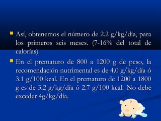  Así, obtenemos el número de 2.2 g/kg/día, paraAsí, obtenemos el número de 2.2 g/kg/día, para
los primeros seis meses. (7-16% del total delos primeros seis meses. (7-16% del total de
calorías)calorías)
 En el prematuro de 800 a 1200 g de peso, laEn el prematuro de 800 a 1200 g de peso, la
recomendación nutrimental es de 4.0 g/kg/día órecomendación nutrimental es de 4.0 g/kg/día ó
3.1 g/100 kcal. En el prematuro de 1200 a 18003.1 g/100 kcal. En el prematuro de 1200 a 1800
g es de 3.2 g/kg/día ó 2.7 g/100 kcal.g es de 3.2 g/kg/día ó 2.7 g/100 kcal. No debeNo debe
exceder 4g/kg/día.exceder 4g/kg/día.
 