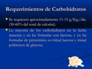 Requerimientos de CarbohidratosRequerimientos de Carbohidratos
 Se requieren aproximadamente 11-15 g/Kg./día.Se requieren aproximadamente 11-15 g/Kg./día.
(30-60% del total de calorías).(30-60% del total de calorías).
 La mayoría de los carbohidratos en la lecheLa mayoría de los carbohidratos en la leche
materna y en las formulas son lactosa, y en lasmaterna y en las formulas son lactosa, y en las
formulas de pretermino es mitad lactosa y mitadformulas de pretermino es mitad lactosa y mitad
polímeros de glucosa.polímeros de glucosa.
 