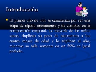 IntroducciónIntroducción
 El primer año de vida se caracteriza por ser unaEl primer año de vida se caracteriza por ser una
etapa de rápido crecimiento y de cambios en laetapa de rápido crecimiento y de cambios en la
composición corporal. La mayoría de los niñoscomposición corporal. La mayoría de los niños
sanos, duplican su peso de nacimiento a lossanos, duplican su peso de nacimiento a los
cuatro meses de edad y lo triplican al año,cuatro meses de edad y lo triplican al año,
mientras su talla aumenta en un 50% en igualmientras su talla aumenta en un 50% en igual
período.período.
 