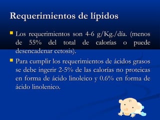 Requerimientos de lípidosRequerimientos de lípidos
 Los requerimientos son 4-6 g/Kg./día. (menosLos requerimientos son 4-6 g/Kg./día. (menos
de 55% del total de calorías o puedede 55% del total de calorías o puede
desencadenar cetosis).desencadenar cetosis).
 Para cumplir los requerimientos de ácidos grasosPara cumplir los requerimientos de ácidos grasos
se debe ingerir 2-5% de las calorías no proteicasse debe ingerir 2-5% de las calorías no proteicas
en forma de ácido linoleico y 0.6% en forma deen forma de ácido linoleico y 0.6% en forma de
ácido linolenico.ácido linolenico.
 