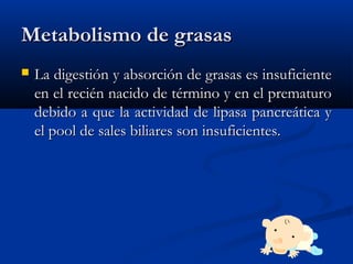 Metabolismo de grasasMetabolismo de grasas
 La digestión y absorción de grasas es insuficienteLa digestión y absorción de grasas es insuficiente
en el recién nacido de término y en el prematuroen el recién nacido de término y en el prematuro
debido a que la actividad de lipasa pancreática ydebido a que la actividad de lipasa pancreática y
el pool de sales biliares son insuficientes.el pool de sales biliares son insuficientes.
 