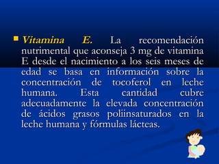  Vitamina E.Vitamina E. La recomendaciónLa recomendación
nutrimental que aconseja 3 mg de vitaminanutrimental que aconseja 3 mg de vitamina
E desde el nacimiento a los seis meses deE desde el nacimiento a los seis meses de
edad se basa en información sobre laedad se basa en información sobre la
concentración de tocoferol en lecheconcentración de tocoferol en leche
humana. Esta cantidad cubrehumana. Esta cantidad cubre
adecuadamente la elevada concentraciónadecuadamente la elevada concentración
de ácidos grasos poliinsaturados en lade ácidos grasos poliinsaturados en la
leche humana y fórmulas lácteas.leche humana y fórmulas lácteas.
 
