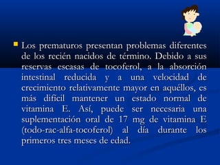 Los prematuros presentan problemas diferentesLos prematuros presentan problemas diferentes
de los recién nacidos de término. Debido a susde los recién nacidos de término. Debido a sus
reservas escasas de tocoferol, a la absorciónreservas escasas de tocoferol, a la absorción
intestinal reducida y a una velocidad deintestinal reducida y a una velocidad de
crecimiento relativamente mayor en aquéllos, escrecimiento relativamente mayor en aquéllos, es
más difícil mantener un estado normal demás difícil mantener un estado normal de
vitamina E. Así, puede ser necesaria unavitamina E. Así, puede ser necesaria una
suplementación oral de 17 mg de vitamina Esuplementación oral de 17 mg de vitamina E
(todo-rac-alfa-tocoferol) al día durante los(todo-rac-alfa-tocoferol) al día durante los
primeros tres meses de edad.primeros tres meses de edad.
 