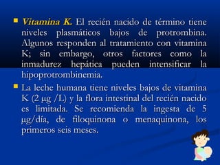  Vitamina K.Vitamina K. El recién nacido de término tieneEl recién nacido de término tiene
niveles plasmáticos bajos de protrombina.niveles plasmáticos bajos de protrombina.
Algunos responden al tratamiento con vitaminaAlgunos responden al tratamiento con vitamina
K; sin embargo, otros factores como laK; sin embargo, otros factores como la
inmadurez hepática pueden intensificar lainmadurez hepática pueden intensificar la
hipoprotrombinemia.hipoprotrombinemia.
 La leche humana tiene niveles bajos de vitaminaLa leche humana tiene niveles bajos de vitamina
K (2 µg /L) y la flora intestinal del recién nacidoK (2 µg /L) y la flora intestinal del recién nacido
es limitada. Se recomienda la ingesta de 5es limitada. Se recomienda la ingesta de 5
µg/día, de filoquinona o menaquinona, losµg/día, de filoquinona o menaquinona, los
primeros seis meses.primeros seis meses.
 