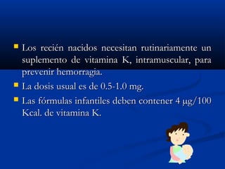  Los recién nacidos necesitan rutinariamente unLos recién nacidos necesitan rutinariamente un
suplemento de vitamina K, intramuscular, parasuplemento de vitamina K, intramuscular, para
prevenir hemorragia.prevenir hemorragia.
 La dosis usual es de 0.5-1.0 mg.La dosis usual es de 0.5-1.0 mg.
 Las fórmulas infantiles deben contener 4 µg/100Las fórmulas infantiles deben contener 4 µg/100
Kcal. de vitamina K.Kcal. de vitamina K.
 
