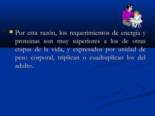  Por esta razón, los requerimientos de energía yPor esta razón, los requerimientos de energía y
proteinas son muy superiores a los de otrasproteinas son muy superiores a los de otras
etapas de la vida, y expresados por unidad deetapas de la vida, y expresados por unidad de
peso corporal, triplican o cuadruplican los delpeso corporal, triplican o cuadruplican los del
adulto.adulto.
 