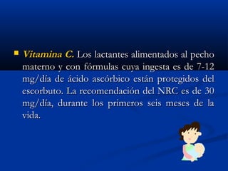  Vitamina C.Vitamina C. Los lactantes alimentados al pechoLos lactantes alimentados al pecho
materno y con fórmulas cuya ingesta es de 7-12materno y con fórmulas cuya ingesta es de 7-12
mg/día de ácido ascórbico están protegidos delmg/día de ácido ascórbico están protegidos del
escorbuto. La recomendación del NRC es de 30escorbuto. La recomendación del NRC es de 30
mg/día, durante los primeros seis meses de lamg/día, durante los primeros seis meses de la
vida. vida. 
 