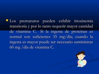  Los prematuros pueden exhibir tirosinemiaLos prematuros pueden exhibir tirosinemia
transitoria y por lo tanto requerir mayor cantidadtransitoria y por lo tanto requerir mayor cantidad
de vitamina C.  Si la ingesta de proteínas esde vitamina C.  Si la ingesta de proteínas es
normal son suficientes 35 mg/día; cuando lanormal son suficientes 35 mg/día; cuando la
ingesta es mayor puede ser necesario suministraringesta es mayor puede ser necesario suministrar
60 mg /día de vitamina C.60 mg /día de vitamina C.
 