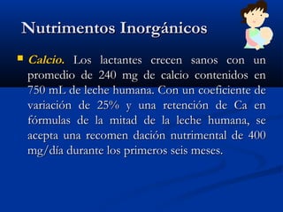   Nutrimentos InorgánicosNutrimentos Inorgánicos
 CalcioCalcio.. Los lactantes crecen sanos con unLos lactantes crecen sanos con un
promedio de 240 mg de calcio contenidos enpromedio de 240 mg de calcio contenidos en
750 mL de leche humana. Con un coeficiente de750 mL de leche humana. Con un coeficiente de
variación de 25% y una retención de Ca envariación de 25% y una retención de Ca en
fórmulas de la mitad de la leche humana, sefórmulas de la mitad de la leche humana, se
acepta una recomen dación nutrimental de 400acepta una recomen dación nutrimental de 400
mg/día durante los primeros seis meses.mg/día durante los primeros seis meses.
 