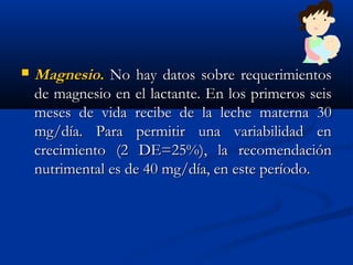 MagnesioMagnesio.. No hay datos sobre requerimientosNo hay datos sobre requerimientos
de magnesio en el lactante. En los primeros seisde magnesio en el lactante. En los primeros seis
meses de vida recibe de la leche materna 30meses de vida recibe de la leche materna 30
mg/día. Para permitir una variabilidad enmg/día. Para permitir una variabilidad en
crecimiento (2 DE=25%), la recomendacióncrecimiento (2 DE=25%), la recomendación
nutrimental es de 40 mg/día, en este período.nutrimental es de 40 mg/día, en este período.
 