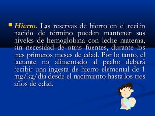  HierroHierro.. Las reservas de hierro en el reciénLas reservas de hierro en el recién
nacido de término pueden mantener susnacido de término pueden mantener sus
niveles de hemoglobina con leche materna,niveles de hemoglobina con leche materna,
sin necesidad de otras fuentes, durante lossin necesidad de otras fuentes, durante los
tres primeros meses de edad. Por lo tanto, eltres primeros meses de edad. Por lo tanto, el
lactante no alimentado al pecho deberálactante no alimentado al pecho deberá
recibir una ingesta de hierro elemental de 1recibir una ingesta de hierro elemental de 1
mg/kg/día desde el nacimiento hasta los tresmg/kg/día desde el nacimiento hasta los tres
años de edad.años de edad.
 
