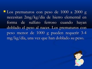  Los prematuros con peso de 1000 a 2000 gLos prematuros con peso de 1000 a 2000 g
necesitan 2mg/kg/día de hierro elemental ennecesitan 2mg/kg/día de hierro elemental en
forma de sulfato ferroso cuando hayanforma de sulfato ferroso cuando hayan
doblado el peso al nacer. Los prematuros condoblado el peso al nacer. Los prematuros con
peso menor de 1000 g pueden requerir 3-4peso menor de 1000 g pueden requerir 3-4
mg/kg/día, una vez que han doblado su peso.mg/kg/día, una vez que han doblado su peso.
 