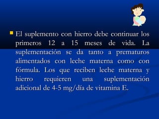  El suplemento con hierro debe continuar losEl suplemento con hierro debe continuar los
primeros 12 a 15 meses de vida. Laprimeros 12 a 15 meses de vida. La
suplementación se da tanto a prematurossuplementación se da tanto a prematuros
alimentados con leche materna como conalimentados con leche materna como con
fórmula. Los que reciben leche materna yfórmula. Los que reciben leche materna y
hierro requieren una suplementaciónhierro requieren una suplementación
adicional de 4-5 mg/día de vitamina E.adicional de 4-5 mg/día de vitamina E.
 