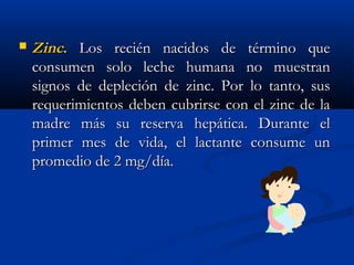  ZincZinc.. Los recién nacidos de término queLos recién nacidos de término que
consumen solo leche humana no muestranconsumen solo leche humana no muestran
signos de depleción de zinc. Por lo tanto, sussignos de depleción de zinc. Por lo tanto, sus
requerimientos deben cubrirse con el zinc de larequerimientos deben cubrirse con el zinc de la
madre más su reserva hepática. Durante elmadre más su reserva hepática. Durante el
primer mes de vida, el lactante consume unprimer mes de vida, el lactante consume un
promedio de 2 mg/día.promedio de 2 mg/día.
 