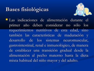 Bases fisiológicasBases fisiológicas
 Las indicaciones de alimentación durante elLas indicaciones de alimentación durante el
primer año deben considerar no sólo losprimer año deben considerar no sólo los
requerimientos nutritivos de esta edad, sinorequerimientos nutritivos de esta edad, sino
también las características de maduración ytambién las características de maduración y
desarrollo de los sistemas neuromuscular,desarrollo de los sistemas neuromuscular,
gastrointestinal, renal e inmunológico, de maneragastrointestinal, renal e inmunológico, de manera
de establecer una transición gradual desde lade establecer una transición gradual desde la
alimentación al pecho materno hasta la dietaalimentación al pecho materno hasta la dieta
mixta habitual del niño mayor y del adulto.mixta habitual del niño mayor y del adulto.
 