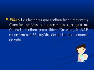  FlúorFlúor.. Los lactantes que reciben leche materna yLos lactantes que reciben leche materna y
fórmulas líquidas o concentradas con agua nofórmulas líquidas o concentradas con agua no
fluorada, reciben poco flúor. En ellos, la AAPfluorada, reciben poco flúor. En ellos, la AAP
recomienda 0.25 mg/día desde las dos semanasrecomienda 0.25 mg/día desde las dos semanas
de vida.de vida.
 