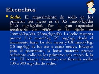 ElectrolitosElectrolitos
 SodioSodio.. El requerimiento de sodio en losEl requerimiento de sodio en los
primeros tres meses es de 0.5 mmol/kg/díaprimeros tres meses es de 0.5 mmol/kg/día
(11.5 mg/kg/día). Por la gran capacidad(11.5 mg/kg/día). Por la gran capacidad
regulatoria del riñón, se ha fijado enregulatoria del riñón, se ha fijado en
1mmol/kg/día (23mg/kg/día). La leche materna1mmol/kg/día (23mg/kg/día). La leche materna
provee 1.16 mmol/kg (27 mg/kg) desde elprovee 1.16 mmol/kg (27 mg/kg) desde el
nacimiento hasta los dos meses y 0.8 mmol/Kg.nacimiento hasta los dos meses y 0.8 mmol/Kg.
(18 mg/kg) de los tres a cinco meses. Excepto(18 mg/kg) de los tres a cinco meses. Excepto
para el prematuro, la leche materna proveepara el prematuro, la leche materna provee
suficiente sodio en los primeros seis meses de lasuficiente sodio en los primeros seis meses de la
vida.  El lactante alimentado con fórmula recibevida.  El lactante alimentado con fórmula recibe
100 a 300 mg/día de sodio.100 a 300 mg/día de sodio.
 