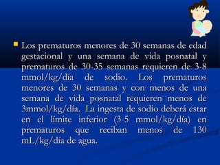  Los prematuros menores de 30 semanas de edadLos prematuros menores de 30 semanas de edad
gestacional y una semana de vida posnatal ygestacional y una semana de vida posnatal y
prematuros de 30-35 semanas requieren de 3-8prematuros de 30-35 semanas requieren de 3-8
mmol/kg/día de sodio. Los prematurosmmol/kg/día de sodio. Los prematuros
menores de 30 semanas y con menos de unamenores de 30 semanas y con menos de una
semana de vida posnatal requieren menos desemana de vida posnatal requieren menos de
3mmol/kg/día.  La ingesta de sodio deberá estar3mmol/kg/día.  La ingesta de sodio deberá estar
en el límite inferior (3-5 mmol/kg/día) enen el límite inferior (3-5 mmol/kg/día) en
prematuros que reciban menos de 130prematuros que reciban menos de 130
mL/kg/día de agua.mL/kg/día de agua.
 