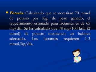  PotasioPotasio.. Calculando que se necesitan 70 mmolCalculando que se necesitan 70 mmol
de potasio por Kg. de peso ganado, elde potasio por Kg. de peso ganado, el
requerimiento estimado para lactantes es de 65requerimiento estimado para lactantes es de 65
mg/día. Se ha calculado que 78 mg/100 kcal (2mg/día. Se ha calculado que 78 mg/100 kcal (2
mmol) de potasio mantienen un balancemmol) de potasio mantienen un balance
adecuado. Los lactantes requieren 1-3adecuado. Los lactantes requieren 1-3
mmol/kg/día.mmol/kg/día.
 