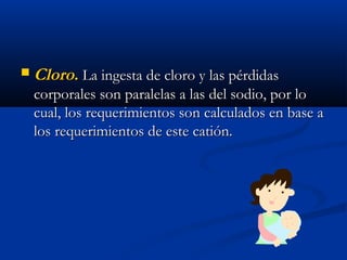  CloroCloro.. La ingesta de cloro y las pérdidasLa ingesta de cloro y las pérdidas
corporales son paralelas a las del sodio, por locorporales son paralelas a las del sodio, por lo
cual, los requerimientos son calculados en base acual, los requerimientos son calculados en base a
los requerimientos de este catión.los requerimientos de este catión.
 