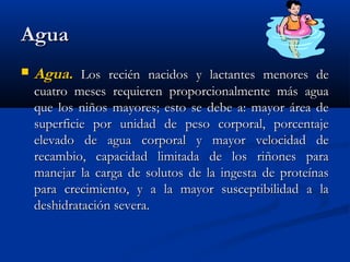 AguaAgua
 Agua.Agua. Los recién nacidos y lactantes menores deLos recién nacidos y lactantes menores de
cuatro meses requieren proporcionalmente más aguacuatro meses requieren proporcionalmente más agua
que los niños mayores; esto se debe a: mayor área deque los niños mayores; esto se debe a: mayor área de
superficie por unidad de peso corporal, porcentajesuperficie por unidad de peso corporal, porcentaje
elevado de agua corporal y mayor velocidad deelevado de agua corporal y mayor velocidad de
recambio, capacidad limitada de los riñones pararecambio, capacidad limitada de los riñones para
manejar la carga de solutos de la ingesta de proteínasmanejar la carga de solutos de la ingesta de proteínas
para crecimiento, y a la mayor susceptibilidad a lapara crecimiento, y a la mayor susceptibilidad a la
deshidratación severa.deshidratación severa.
 