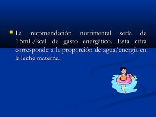  La recomendación nutrimental sería deLa recomendación nutrimental sería de
1.5mL/kcal de gasto energético. Esta cifra1.5mL/kcal de gasto energético. Esta cifra
corresponde a la proporción de agua/energía encorresponde a la proporción de agua/energía en
la leche materna.la leche materna.
 