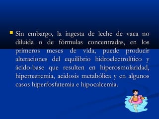  Sin embargo, la ingesta de leche de vaca noSin embargo, la ingesta de leche de vaca no
diluida o de fórmulas concentradas, en losdiluida o de fórmulas concentradas, en los
primeros meses de vida, puede producirprimeros meses de vida, puede producir
alteraciones del equilibrio hidroelectrolítico yalteraciones del equilibrio hidroelectrolítico y
ácido-base que resulten en hiperosmolaridad,ácido-base que resulten en hiperosmolaridad,
hipernatremia, acidosis metabólica y en algunoshipernatremia, acidosis metabólica y en algunos
casos hiperfosfatemia e hipocalcemia.casos hiperfosfatemia e hipocalcemia.
 