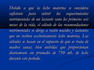 Debido a que la leche materna se consideraDebido a que la leche materna se considera
suficiente para cubrir los requerimientossuficiente para cubrir los requerimientos
nutrimentales de un lactante sano los primeros seisnutrimentales de un lactante sano los primeros seis
meses de la vida, el cálculo de las recomendacionesmeses de la vida, el cálculo de las recomendaciones
nutrimentales se dirige a recién nacidos y lactantesnutrimentales se dirige a recién nacidos y lactantes
que no reciben exclusivamente leche materna. Losque no reciben exclusivamente leche materna. Los
cálculos se basan en el supuesto de que se trata decálculos se basan en el supuesto de que se trata de
madres sanas, bien nutridas que proporcionanmadres sanas, bien nutridas que proporcionan
diariamente un promedio de 750 mL de lechediariamente un promedio de 750 mL de leche
durante este período.durante este período.
 