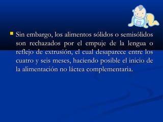  Sin embargo, los alimentos sólidos o semisólidosSin embargo, los alimentos sólidos o semisólidos
son rechazados por el empuje de la lengua oson rechazados por el empuje de la lengua o
reflejo de extrusión, el cual desaparece entre losreflejo de extrusión, el cual desaparece entre los
cuatro y seis meses, haciendo posible el inicio decuatro y seis meses, haciendo posible el inicio de
la alimentación no láctea complementaria.la alimentación no láctea complementaria.
 