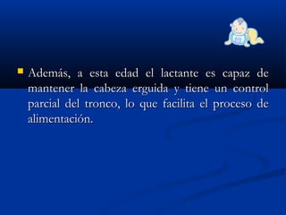  Además, a esta edad el lactante es capaz deAdemás, a esta edad el lactante es capaz de
mantener la cabeza erguida y tiene un controlmantener la cabeza erguida y tiene un control
parcial del tronco, lo que facilita el proceso deparcial del tronco, lo que facilita el proceso de
alimentación.alimentación.
 