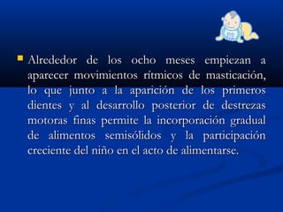 Alrededor de los ocho meses empiezan aAlrededor de los ocho meses empiezan a
aparecer movimientos rítmicos de masticación,aparecer movimientos rítmicos de masticación,
lo que junto a la aparición de los primeroslo que junto a la aparición de los primeros
dientes y al desarrollo posterior de destrezasdientes y al desarrollo posterior de destrezas
motoras finas permite la incorporación gradualmotoras finas permite la incorporación gradual
de alimentos semisólidos y la participaciónde alimentos semisólidos y la participación
creciente del niño en el acto de alimentarse.creciente del niño en el acto de alimentarse.
 