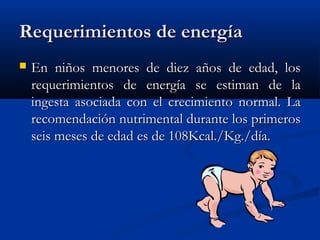 Requerimientos de energíaRequerimientos de energía
 En niños menores de diez años de edad, losEn niños menores de diez años de edad, los
requerimientos de energía se estiman de larequerimientos de energía se estiman de la
ingesta asociada con el crecimiento normal. Laingesta asociada con el crecimiento normal. La
recomendación nutrimental durante los primerosrecomendación nutrimental durante los primeros
seis meses de edad es de 108Kcal./Kg./día.seis meses de edad es de 108Kcal./Kg./día.
 