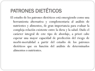 PATRONES DIETÉTICOS
El estudio de los patrones dietéticos está emergiendo como una
herramienta alternativa y complementaria al análisis de
nutrientes y alimentos, de gran importancia para evaluar la
compleja relación existente entre la dieta y la salud. Dado el
carácter integral de este tipo de abordaje, a priori cabe
esperar una mayor capacidad de predicción del riesgo de
morbi-mortalidad a partir del estudio de los patrones
dietéticos que en función del análisis de determinados
alimentos o nutrientes.

 