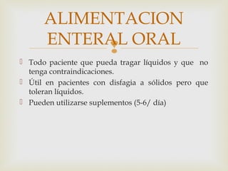 
 Todo paciente que pueda tragar líquidos y que no
tenga contraindicaciones.
 Útil en pacientes con disfagia a sólidos pero que
toleran líquidos.
 Pueden utilizarse suplementos (5-6/ día)
ALIMENTACION
ENTERAL ORAL
 