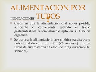 INDICACIONES:
 Casos en que la alimentación oral no es posible,
suficiente o conveniente estando el tracto
gastrointestinal funcionalmente apto en su función
digestiva.
 Se destina la alimentación naso entérica para soporte
nutricional de corta duración (<6 semanas) y la de
tubos de enterostomía en casos de larga duración (>6
semanas).
ALIMENTACION POR
TUBOS
 