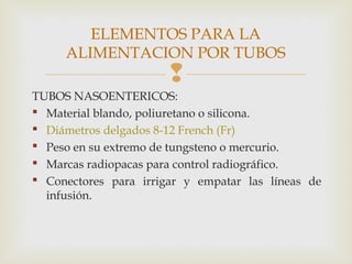 
TUBOS NASOENTERICOS:
 Material blando, poliuretano o silicona.
 Diámetros delgados 8-12 French (Fr)
 Peso en su extremo de tungsteno o mercurio.
 Marcas radiopacas para control radiográfico.
 Conectores para irrigar y empatar las líneas de
infusión.
ELEMENTOS PARA LA
ALIMENTACION POR TUBOS
 