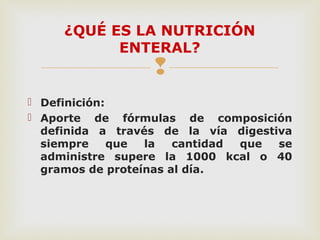 
 Definición:
 Aporte de fórmulas de composición
definida a través de la vía digestiva
siempre que la cantidad que se
administre supere la 1000 kcal o 40
gramos de proteínas al día.
¿QUÉ ES LA NUTRICIÓN
ENTERAL?
 