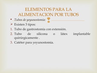  Tubos de yeyunostomia:
 Existen 3 tipos:
1. Tubo de gastrostomía con extensión.
2. Tubo de silicona o látex implantable
quirúrgicamente .
3. Catéter para yeyunostomia.
ELEMENTOS PARA LA
ALIMENTACION POR TUBOS
 