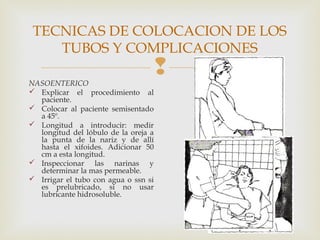 
TECNICAS DE COLOCACION DE LOS
TUBOS Y COMPLICACIONES
NASOENTERICO
 Explicar el procedimiento al
paciente.
 Colocar al paciente semisentado
a 45º.
 Longitud a introducir: medir
longitud del lóbulo de la oreja a
la punta de la nariz y de allí
hasta el xifoides. Adicionar 50
cm a esta longitud.
 Inspeccionar las narinas y
determinar la mas permeable.
 Irrigar el tubo con agua o ssn si
es prelubricado, si no usar
lubricante hidrosoluble.
 