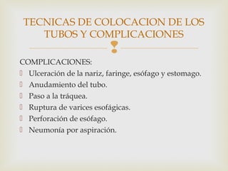 
COMPLICACIONES:
 Ulceración de la nariz, faringe, esófago y estomago.
 Anudamiento del tubo.
 Paso a la tráquea.
 Ruptura de varices esofágicas.
 Perforación de esófago.
 Neumonía por aspiración.
TECNICAS DE COLOCACION DE LOS
TUBOS Y COMPLICACIONES
 