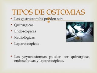  Las gastrostomías pueden ser:
• Quirúrgicas
• Endoscópicas
• Radiológicas
• Laparoscopicas
 Las yeyunostomías pueden ser quirúrgicas,
endoscópicas y laparoscópicas.
TIPOS DE OSTOMIAS
 